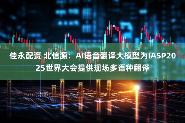 佳永配资 北信源：AI语音翻译大模型为IASP2025世界大会提供现场多语种翻译