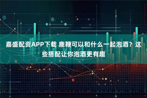 嘉盛配资APP下载 鹿鞭可以和什么一起泡酒？这些搭配让你泡酒更有趣