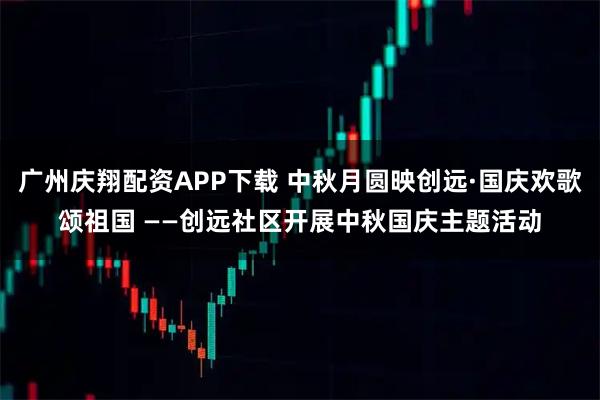 广州庆翔配资APP下载 中秋月圆映创远·国庆欢歌颂祖国 ——创远社区开展中秋国庆主题活动