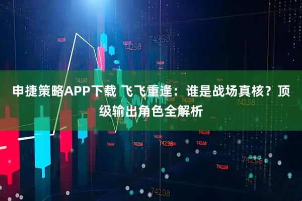 申捷策略APP下载 飞飞重逢：谁是战场真核？顶级输出角色全解析