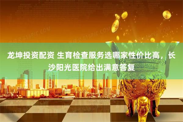 龙坤投资配资 生育检查服务选哪家性价比高，长沙阳光医院给出满意答复
