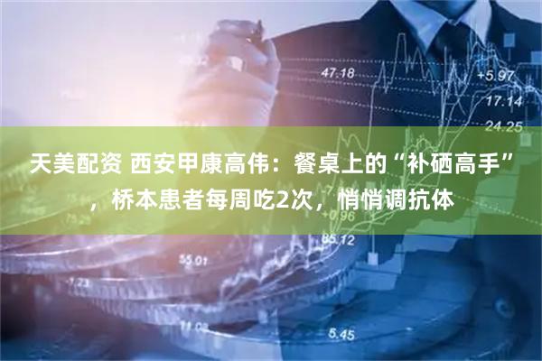 天美配资 西安甲康高伟：餐桌上的“补硒高手”，桥本患者每周吃2次，悄悄调抗体