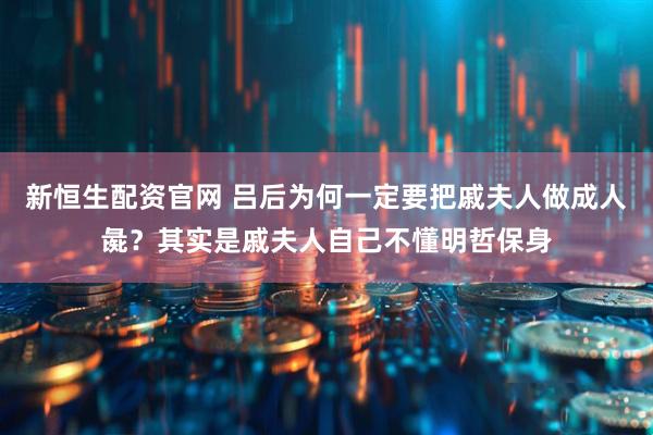 新恒生配资官网 吕后为何一定要把戚夫人做成人彘？其实是戚夫人自己不懂明哲保身