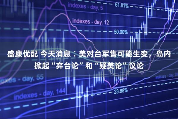 盛康优配 今天消息∶美对台军售可能生变，岛内掀起“弃台论”和“疑美论”议论